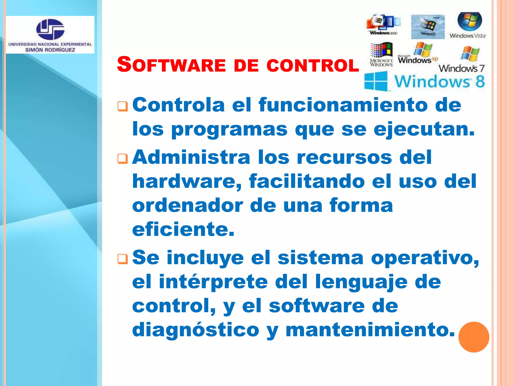 SOFTWARE DE CONTROL
 Controla el funcionamiento de
los programas que se ejecutan.
 Administra los recursos del
hardware, facilitando el uso del
ordenador de una forma
eficiente.
 Se incluye el sistema operativo,
el intérprete del lenguaje de
control, y el software de
diagnóstico y mantenimiento.
 