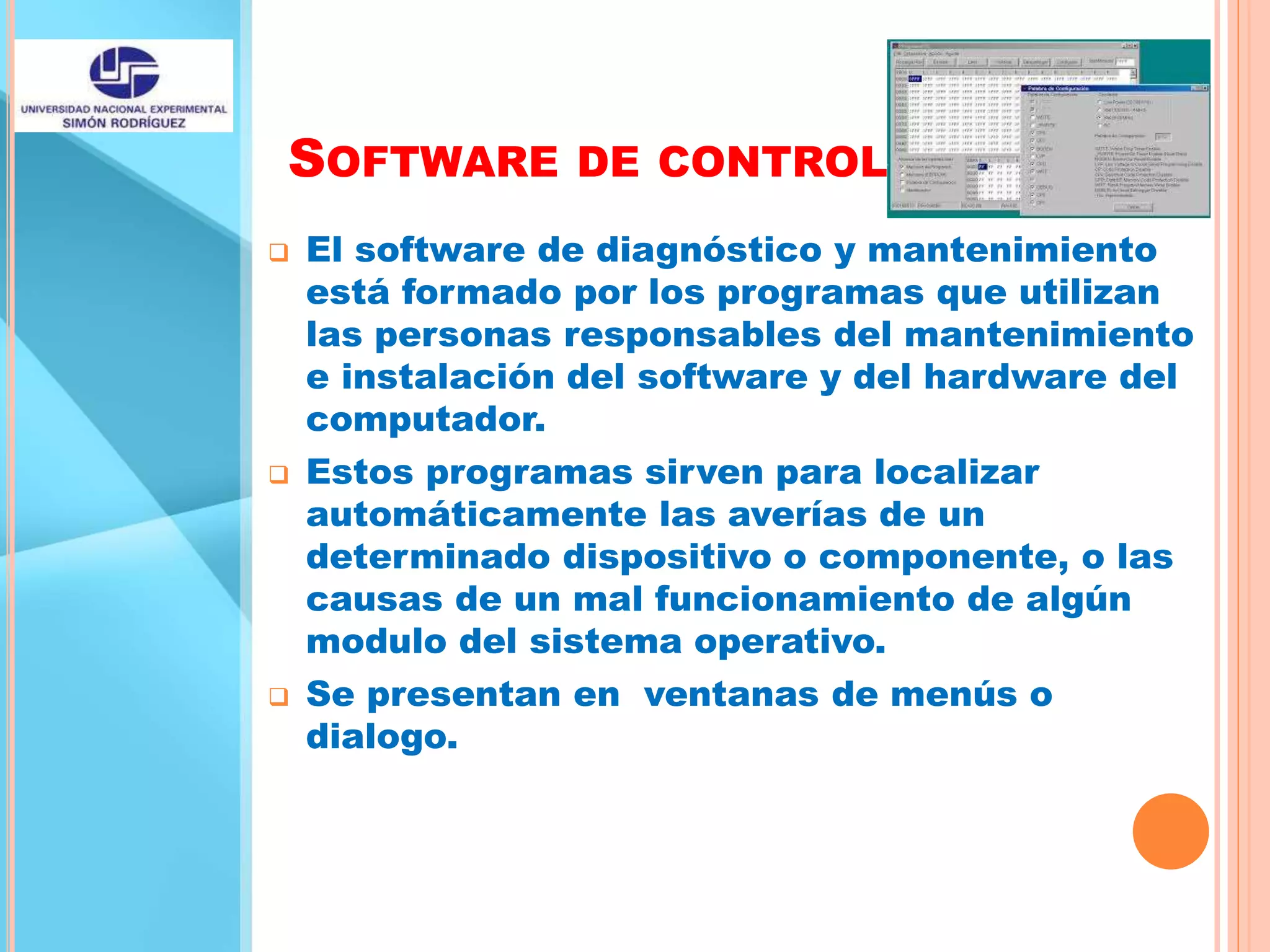 SOFTWARE DE CONTROL
 El software de diagnóstico y mantenimiento
está formado por los programas que utilizan
las personas responsables del mantenimiento
e instalación del software y del hardware del
computador.
 Estos programas sirven para localizar
automáticamente las averías de un
determinado dispositivo o componente, o las
causas de un mal funcionamiento de algún
modulo del sistema operativo.
 Se presentan en ventanas de menús o
dialogo.
 