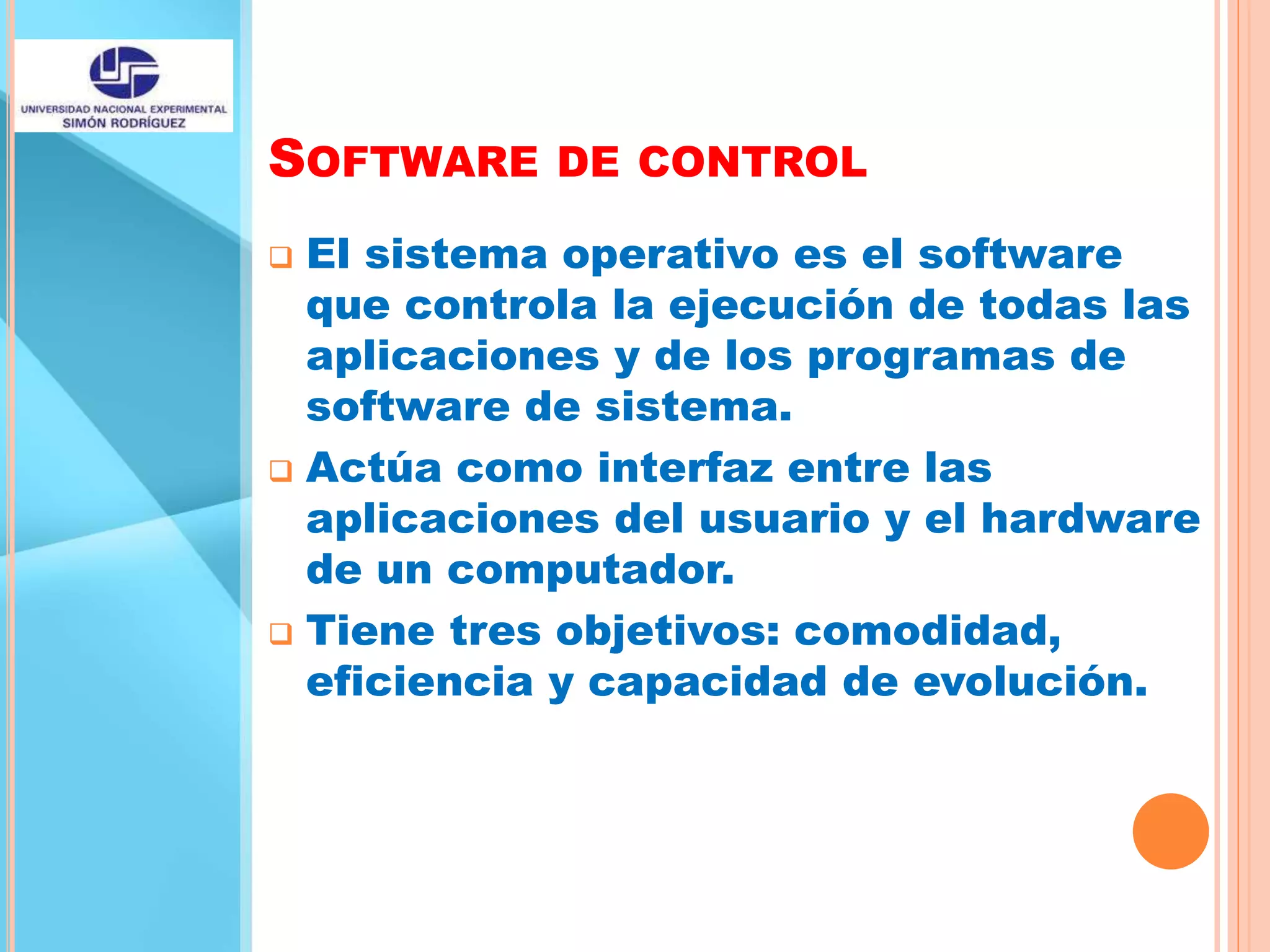 SOFTWARE DE CONTROL
 El sistema operativo es el software
que controla la ejecución de todas las
aplicaciones y de los programas de
software de sistema.
 Actúa como interfaz entre las
aplicaciones del usuario y el hardware
de un computador.
 Tiene tres objetivos: comodidad,
eficiencia y capacidad de evolución.
 