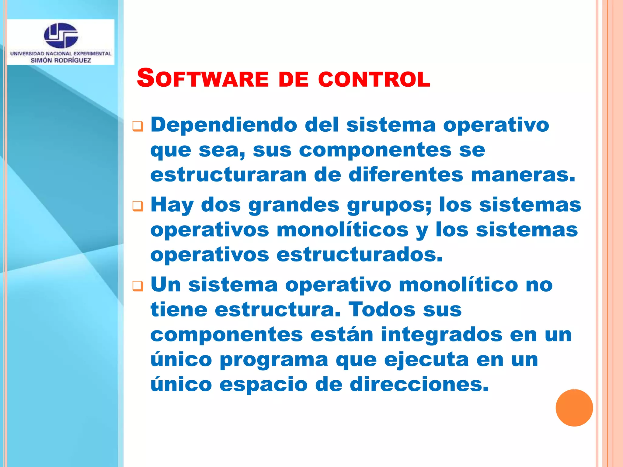SOFTWARE DE CONTROL
 Dependiendo del sistema operativo
que sea, sus componentes se
estructuraran de diferentes maneras.
 Hay dos grandes grupos; los sistemas
operativos monolíticos y los sistemas
operativos estructurados.
 Un sistema operativo monolítico no
tiene estructura. Todos sus
componentes están integrados en un
único programa que ejecuta en un
único espacio de direcciones.
 
