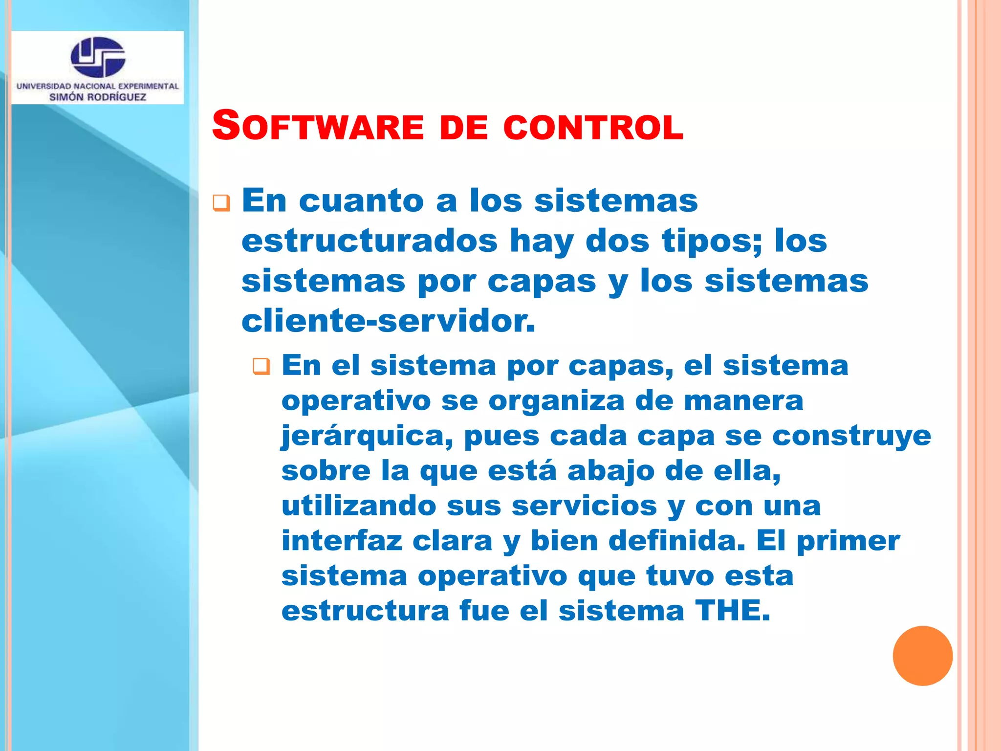 SOFTWARE DE CONTROL
 En cuanto a los sistemas
estructurados hay dos tipos; los
sistemas por capas y los sistemas
cliente-servidor.
 En el sistema por capas, el sistema
operativo se organiza de manera
jerárquica, pues cada capa se construye
sobre la que está abajo de ella,
utilizando sus servicios y con una
interfaz clara y bien definida. El primer
sistema operativo que tuvo esta
estructura fue el sistema THE.
 