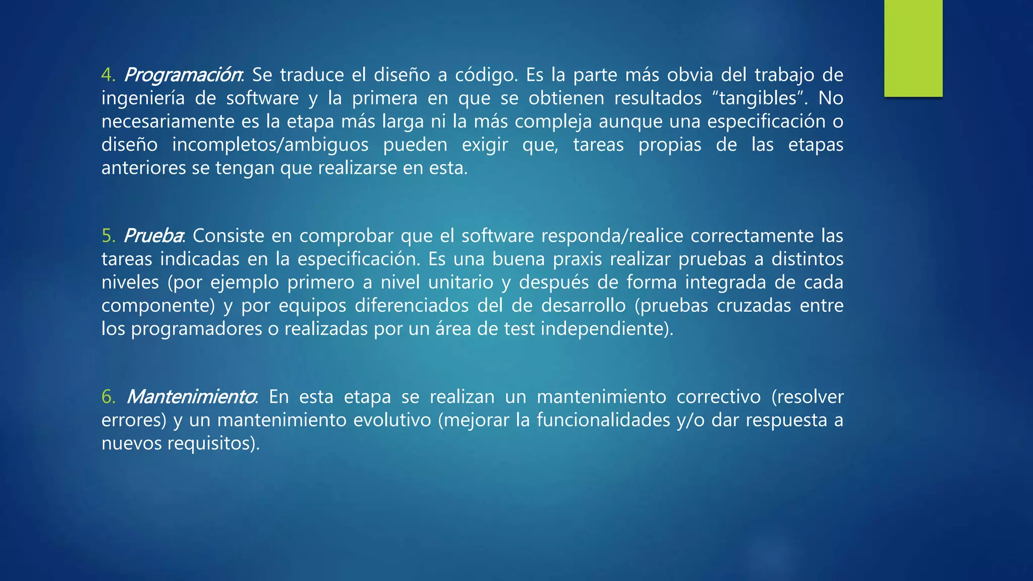 4. Programación: Se traduce el diseño a código. Es la parte más obvia del trabajo de
ingeniería de software y la primera en que se obtienen resultados “tangibles”. No
necesariamente es la etapa más larga ni la más compleja aunque una especificación o
diseño incompletos/ambiguos pueden exigir que, tareas propias de las etapas
anteriores se tengan que realizarse en esta.
5. Prueba: Consiste en comprobar que el software responda/realice correctamente las
tareas indicadas en la especificación. Es una buena praxis realizar pruebas a distintos
niveles (por ejemplo primero a nivel unitario y después de forma integrada de cada
componente) y por equipos diferenciados del de desarrollo (pruebas cruzadas entre
los programadores o realizadas por un área de test independiente).
6. Mantenimiento: En esta etapa se realizan un mantenimiento correctivo (resolver
errores) y un mantenimiento evolutivo (mejorar la funcionalidades y/o dar respuesta a
nuevos requisitos).
 