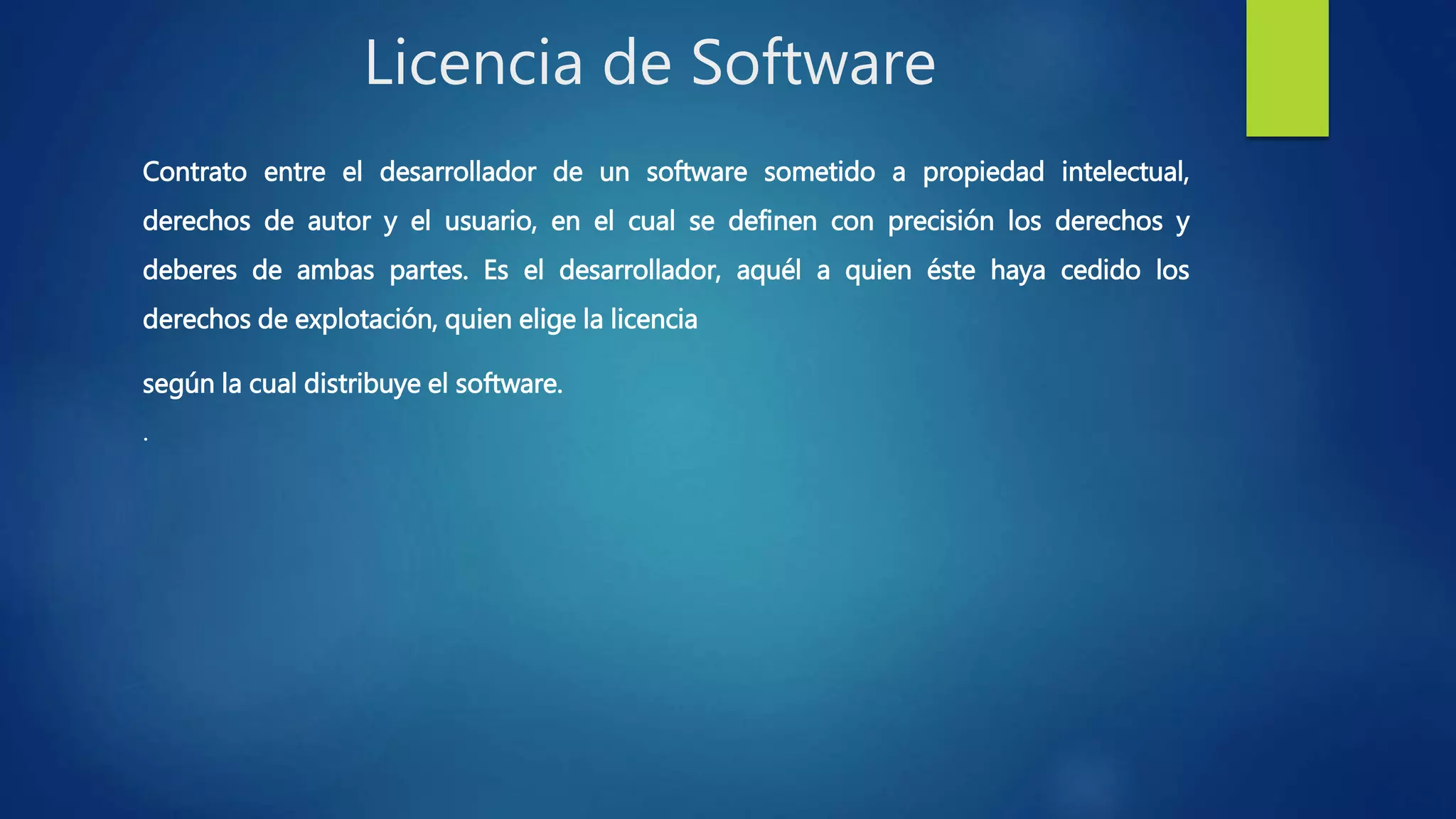 Licencia de Software
Contrato entre el desarrollador de un software sometido a propiedad intelectual,
derechos de autor y el usuario, en el cual se definen con precisión los derechos y
deberes de ambas partes. Es el desarrollador, aquél a quien éste haya cedido los
derechos de explotación, quien elige la licencia
según la cual distribuye el software.
.
 