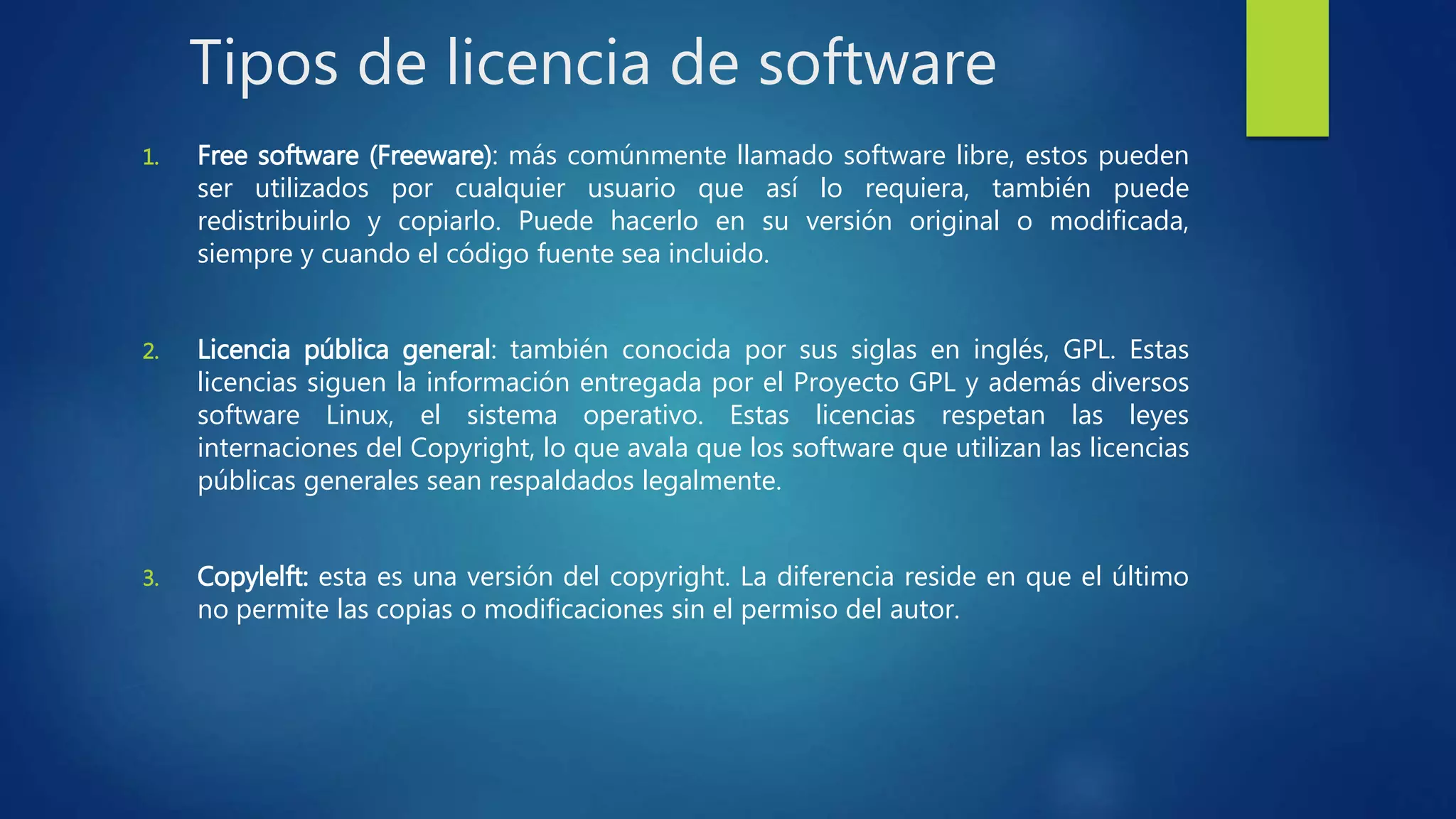 Tipos de licencia de software
1. Free software (Freeware): más comúnmente llamado software libre, estos pueden
ser utilizados por cualquier usuario que así lo requiera, también puede
redistribuirlo y copiarlo. Puede hacerlo en su versión original o modificada,
siempre y cuando el código fuente sea incluido.
2. Licencia pública general: también conocida por sus siglas en inglés, GPL. Estas
licencias siguen la información entregada por el Proyecto GPL y además diversos
software Linux, el sistema operativo. Estas licencias respetan las leyes
internaciones del Copyright, lo que avala que los software que utilizan las licencias
públicas generales sean respaldados legalmente.
3. Copylelft: esta es una versión del copyright. La diferencia reside en que el último
no permite las copias o modificaciones sin el permiso del autor.
 