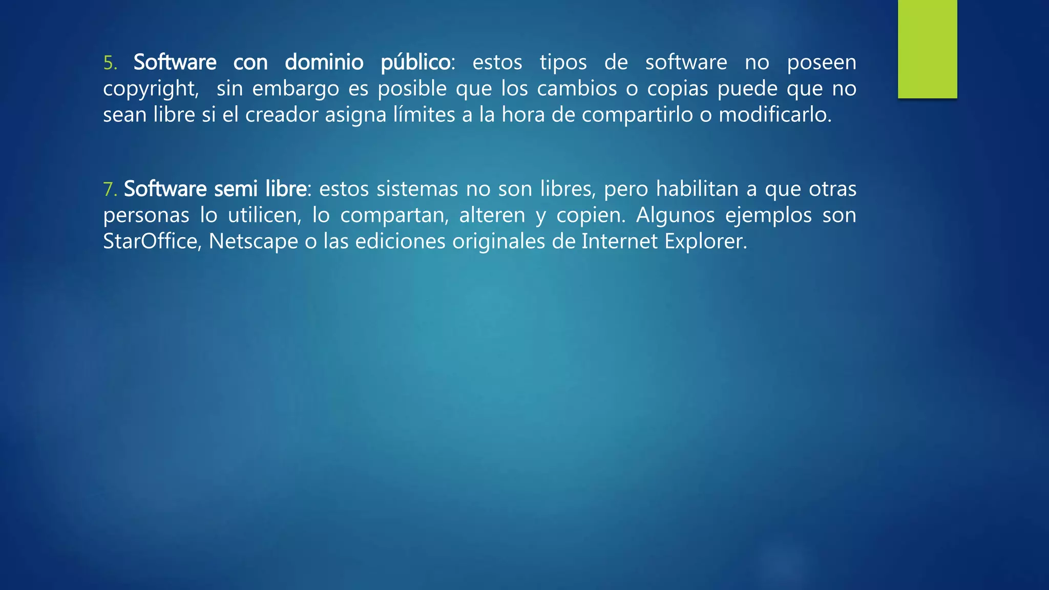 5. Software con dominio público: estos tipos de software no poseen
copyright, sin embargo es posible que los cambios o copias puede que no
sean libre si el creador asigna límites a la hora de compartirlo o modificarlo.
7. Software semi libre: estos sistemas no son libres, pero habilitan a que otras
personas lo utilicen, lo compartan, alteren y copien. Algunos ejemplos son
StarOffice, Netscape o las ediciones originales de Internet Explorer.
 