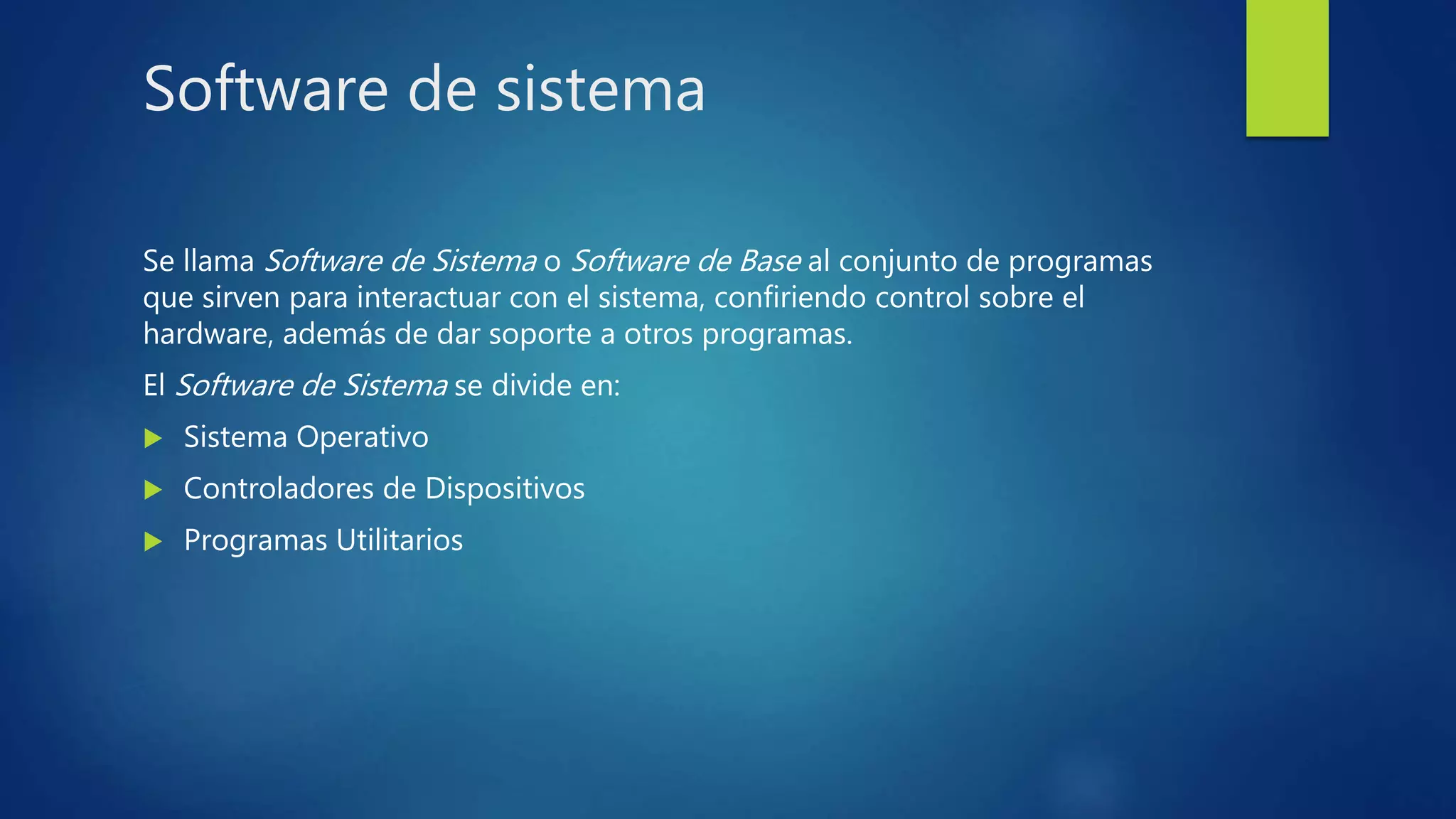Software de sistema
Se llama Software de Sistema o Software de Base al conjunto de programas
que sirven para interactuar con el sistema, confiriendo control sobre el
hardware, además de dar soporte a otros programas.
El Software de Sistema se divide en:
 Sistema Operativo
 Controladores de Dispositivos
 Programas Utilitarios
 