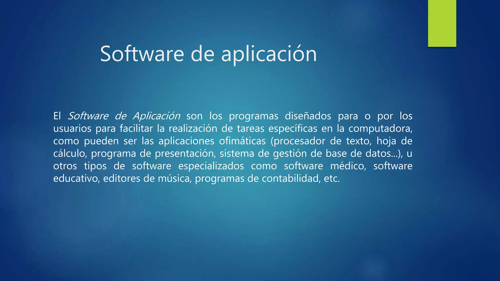 Software de aplicación
El Software de Aplicación son los programas diseñados para o por los
usuarios para facilitar la realización de tareas específicas en la computadora,
como pueden ser las aplicaciones ofimáticas (procesador de texto, hoja de
cálculo, programa de presentación, sistema de gestión de base de datos...), u
otros tipos de software especializados como software médico, software
educativo, editores de música, programas de contabilidad, etc.
 