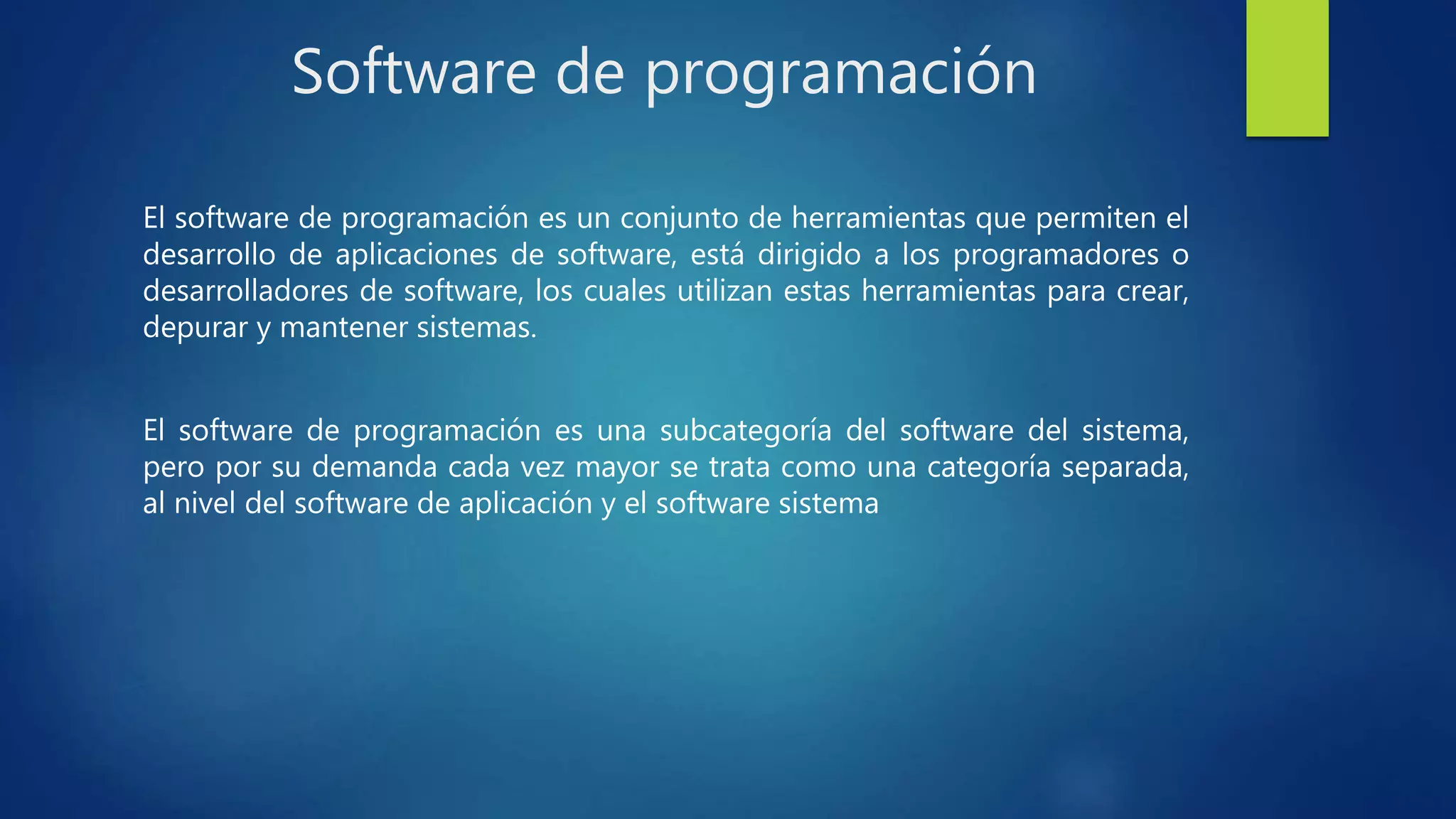 Software de programación
El software de programación es un conjunto de herramientas que permiten el
desarrollo de aplicaciones de software, está dirigido a los programadores o
desarrolladores de software, los cuales utilizan estas herramientas para crear,
depurar y mantener sistemas.
El software de programación es una subcategoría del software del sistema,
pero por su demanda cada vez mayor se trata como una categoría separada,
al nivel del software de aplicación y el software sistema
 