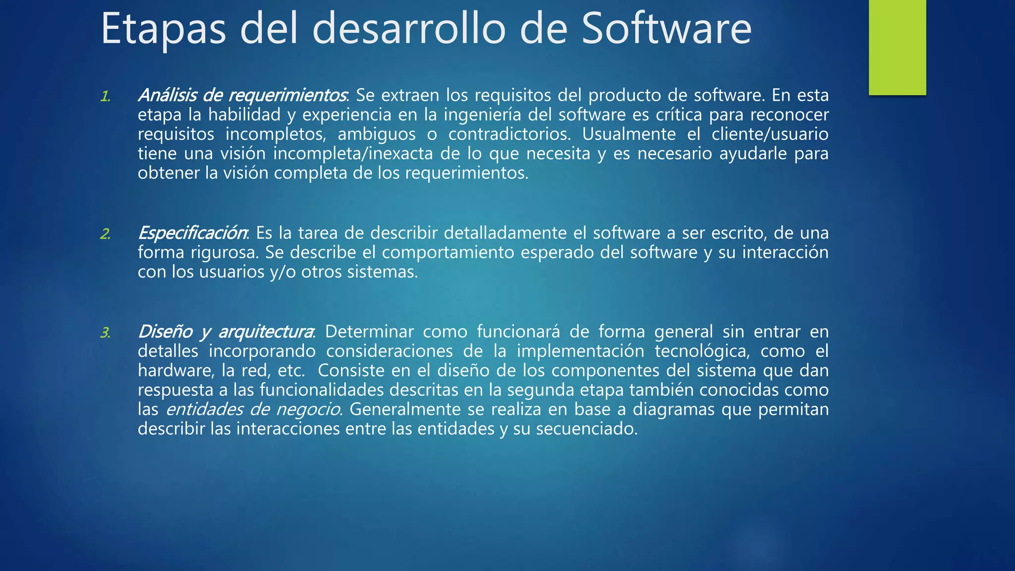 Etapas del desarrollo de Software
1. Análisis de requerimientos: Se extraen los requisitos del producto de software. En esta
etapa la habilidad y experiencia en la ingeniería del software es crítica para reconocer
requisitos incompletos, ambiguos o contradictorios. Usualmente el cliente/usuario
tiene una visión incompleta/inexacta de lo que necesita y es necesario ayudarle para
obtener la visión completa de los requerimientos.
2. Especificación: Es la tarea de describir detalladamente el software a ser escrito, de una
forma rigurosa. Se describe el comportamiento esperado del software y su interacción
con los usuarios y/o otros sistemas.
3. Diseño y arquitectura: Determinar como funcionará de forma general sin entrar en
detalles incorporando consideraciones de la implementación tecnológica, como el
hardware, la red, etc. Consiste en el diseño de los componentes del sistema que dan
respuesta a las funcionalidades descritas en la segunda etapa también conocidas como
las entidades de negocio. Generalmente se realiza en base a diagramas que permitan
describir las interacciones entre las entidades y su secuenciado.
 