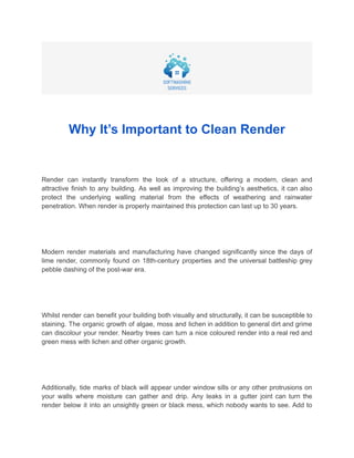 Why It’s Important to Clean Render
Render can instantly transform the look of a structure, offering a modern, clean and
attractive finish to any building. As well as improving the building’s aesthetics, it can also
protect the underlying walling material from the effects of weathering and rainwater
penetration. When render is properly maintained this protection can last up to 30 years.
Modern render materials and manufacturing have changed significantly since the days of
lime render, commonly found on 18th-century properties and the universal battleship grey
pebble dashing of the post-war era.
Whilst render can benefit your building both visually and structurally, it can be susceptible to
staining. The organic growth of algae, moss and lichen in addition to general dirt and grime
can discolour your render. Nearby trees can turn a nice coloured render into a real red and
green mess with lichen and other organic growth.
Additionally, tide marks of black will appear under window sills or any other protrusions on
your walls where moisture can gather and drip. Any leaks in a gutter joint can turn the
render below it into an unsightly green or black mess, which nobody wants to see. Add to
 