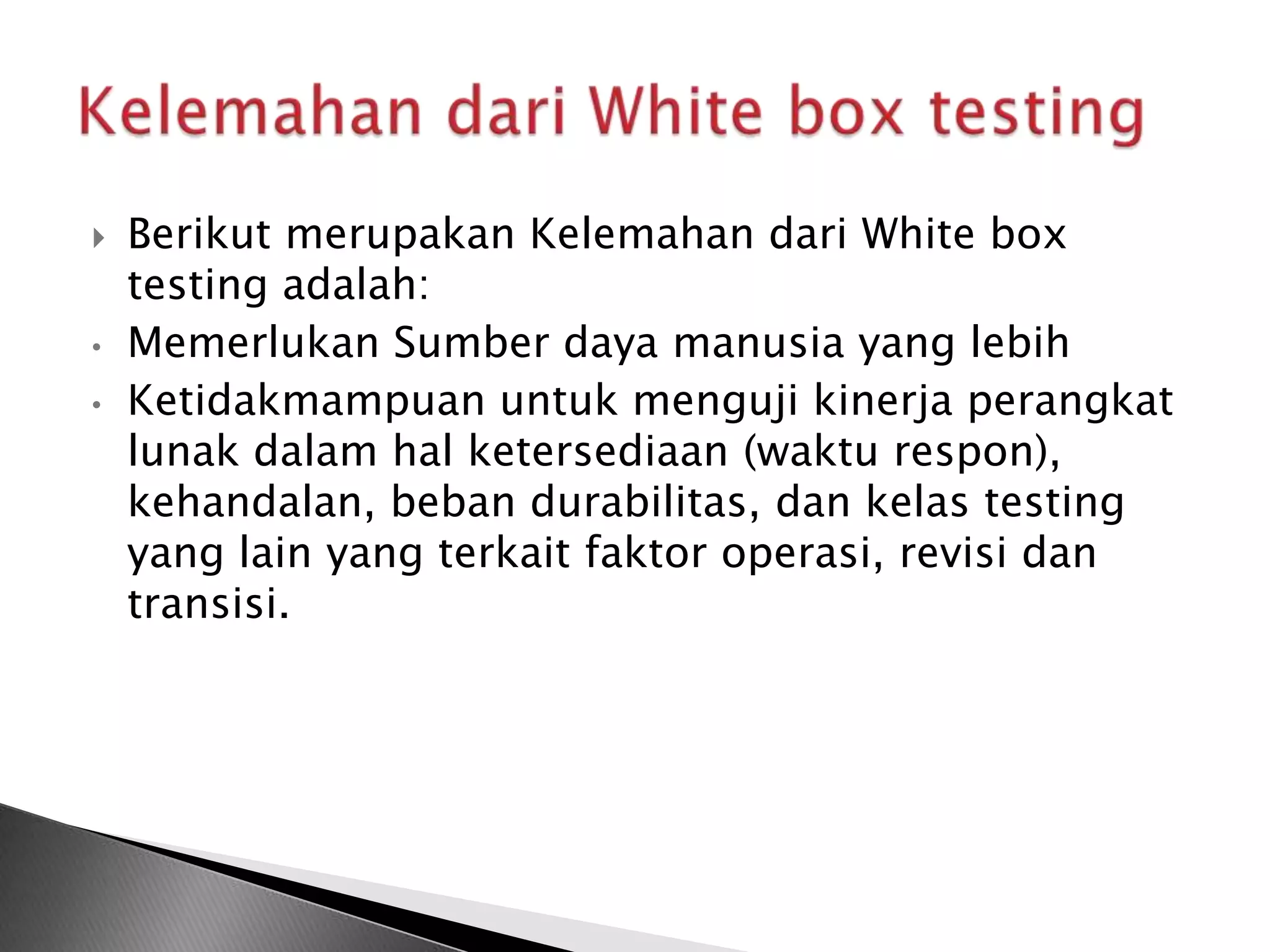    Berikut merupakan Kelemahan dari White box
    testing adalah:
•   Memerlukan Sumber daya manusia yang lebih
•   Ketidakmampuan untuk menguji kinerja perangkat
    lunak dalam hal ketersediaan (waktu respon),
    kehandalan, beban durabilitas, dan kelas testing
    yang lain yang terkait faktor operasi, revisi dan
    transisi.
 