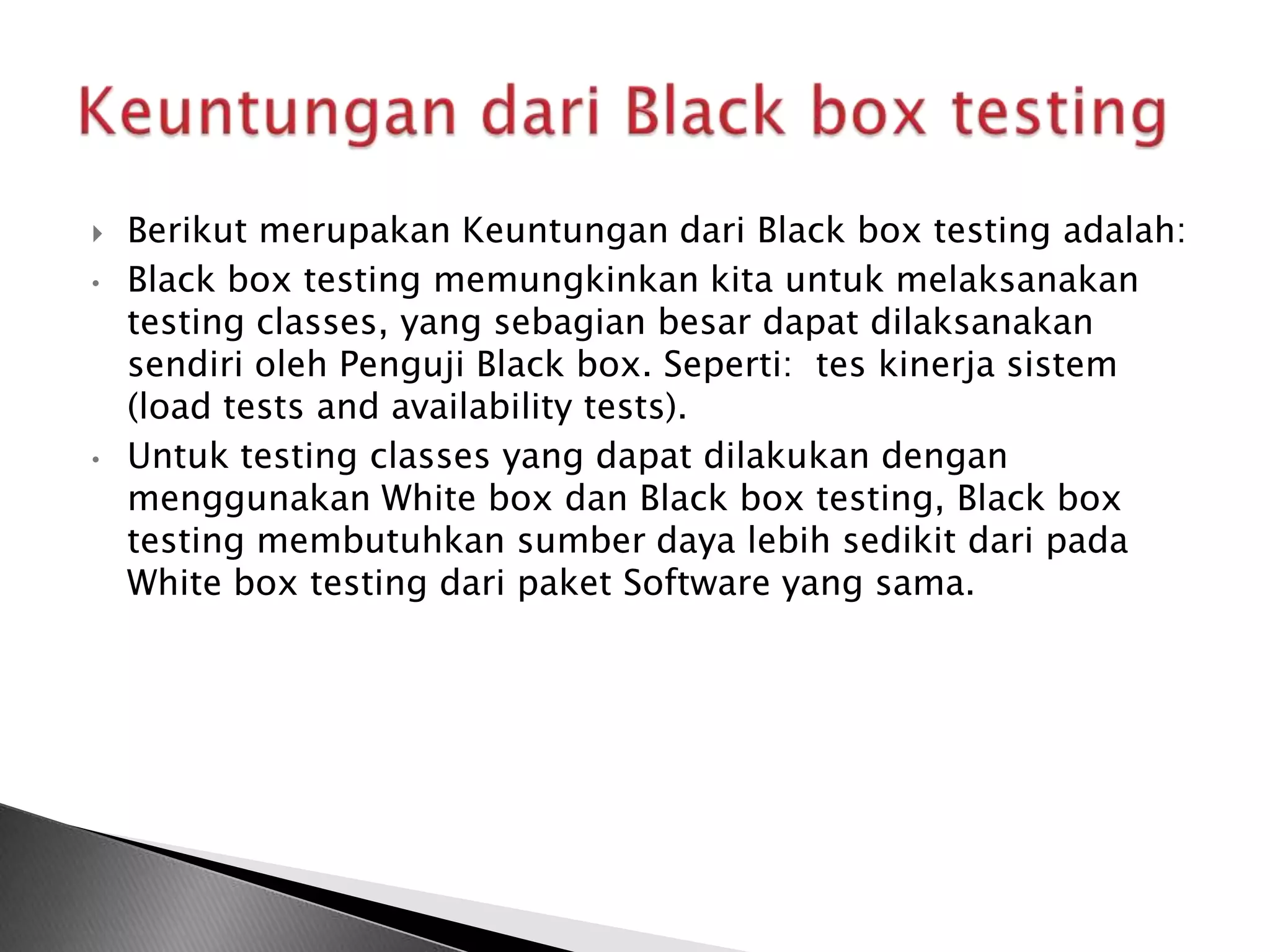    Berikut merupakan Keuntungan dari Black box testing adalah:
•   Black box testing memungkinkan kita untuk melaksanakan
    testing classes, yang sebagian besar dapat dilaksanakan
    sendiri oleh Penguji Black box. Seperti: tes kinerja sistem
    (load tests and availability tests).
•   Untuk testing classes yang dapat dilakukan dengan
    menggunakan White box dan Black box testing, Black box
    testing membutuhkan sumber daya lebih sedikit dari pada
    White box testing dari paket Software yang sama.
 