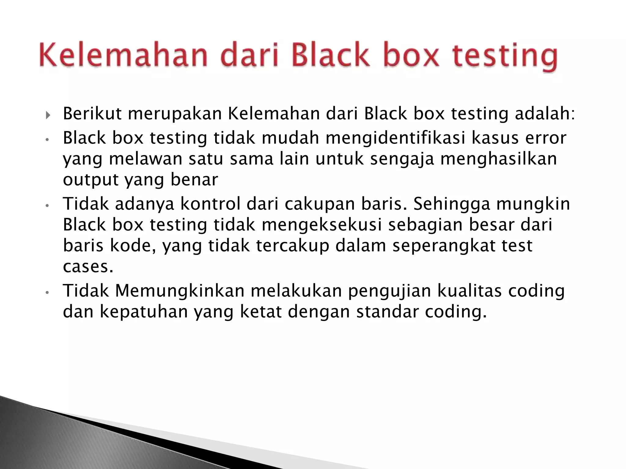    Berikut merupakan Kelemahan dari Black box testing adalah:
•   Black box testing tidak mudah mengidentifikasi kasus error
    yang melawan satu sama lain untuk sengaja menghasilkan
    output yang benar
•   Tidak adanya kontrol dari cakupan baris. Sehingga mungkin
    Black box testing tidak mengeksekusi sebagian besar dari
    baris kode, yang tidak tercakup dalam seperangkat test
    cases.
•   Tidak Memungkinkan melakukan pengujian kualitas coding
    dan kepatuhan yang ketat dengan standar coding.
 