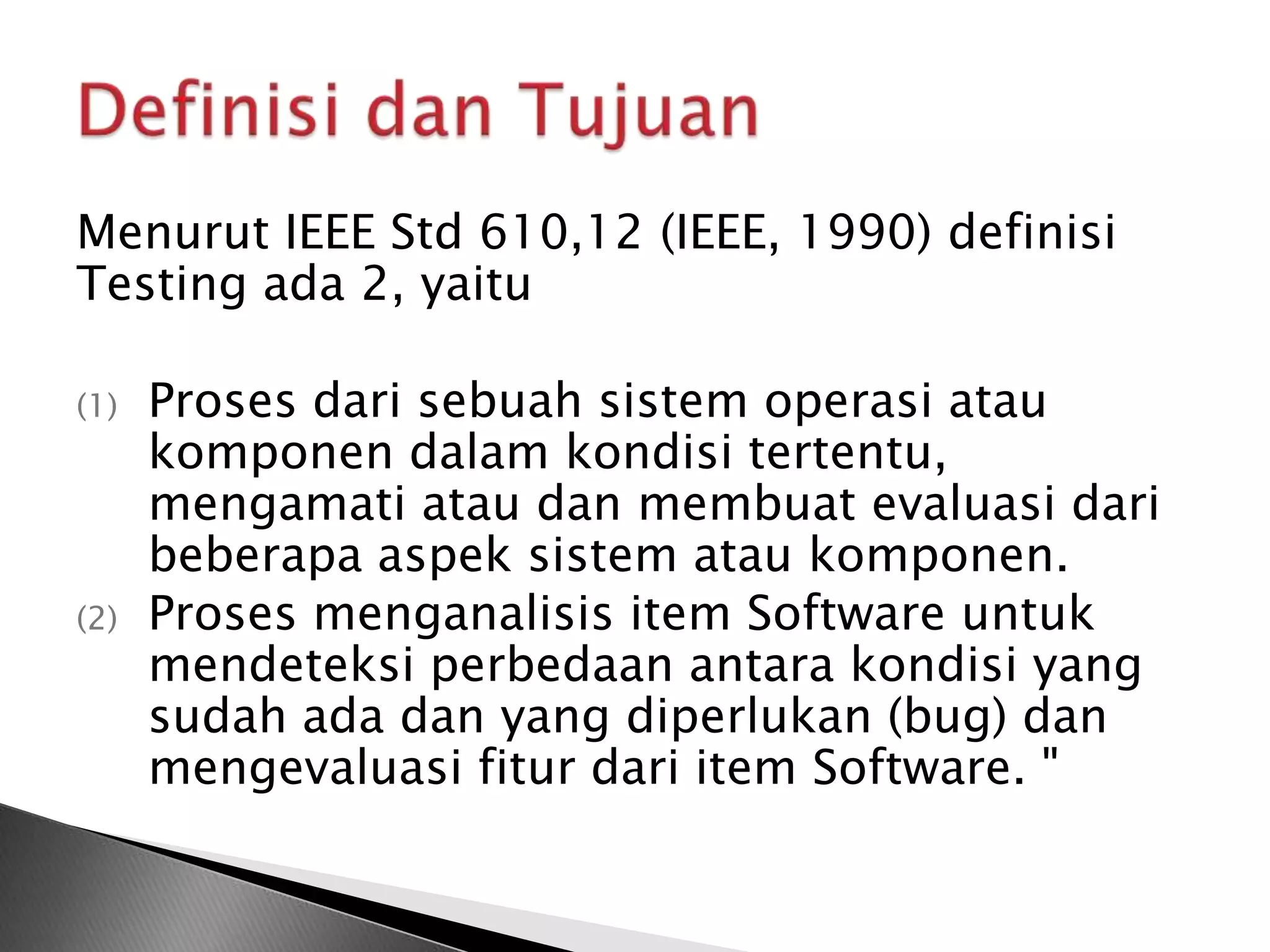 Menurut IEEE Std 610,12 (IEEE, 1990) definisi
Testing ada 2, yaitu

(1)   Proses dari sebuah sistem operasi atau
      komponen dalam kondisi tertentu,
      mengamati atau dan membuat evaluasi dari
      beberapa aspek sistem atau komponen.
(2)   Proses menganalisis item Software untuk
      mendeteksi perbedaan antara kondisi yang
      sudah ada dan yang diperlukan (bug) dan
      mengevaluasi fitur dari item Software. "
 