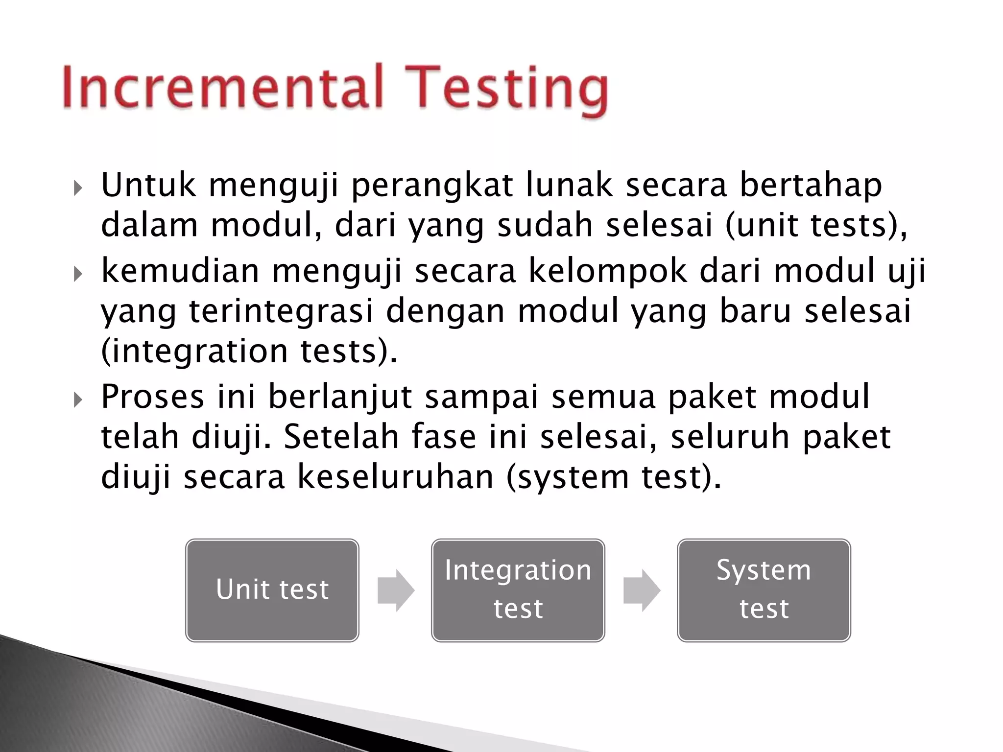    Untuk menguji perangkat lunak secara bertahap
    dalam modul, dari yang sudah selesai (unit tests),
   kemudian menguji secara kelompok dari modul uji
    yang terintegrasi dengan modul yang baru selesai
    (integration tests).
   Proses ini berlanjut sampai semua paket modul
    telah diuji. Setelah fase ini selesai, seluruh paket
    diuji secara keseluruhan (system test).

                         Integration      System
           Unit test
                             test           test
 