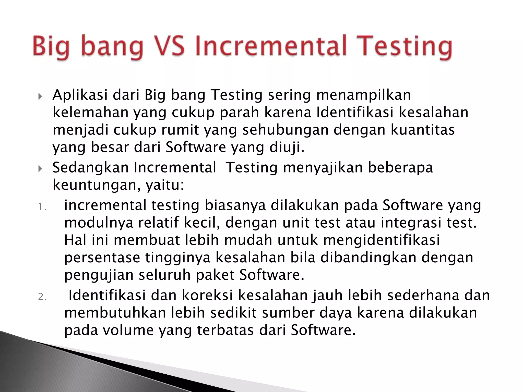     Aplikasi dari Big bang Testing sering menampilkan
     kelemahan yang cukup parah karena Identifikasi kesalahan
     menjadi cukup rumit yang sehubungan dengan kuantitas
     yang besar dari Software yang diuji.
    Sedangkan Incremental Testing menyajikan beberapa
     keuntungan, yaitu:
1.    incremental testing biasanya dilakukan pada Software yang
      modulnya relatif kecil, dengan unit test atau integrasi test.
      Hal ini membuat lebih mudah untuk mengidentifikasi
      persentase tingginya kesalahan bila dibandingkan dengan
      pengujian seluruh paket Software.
2.     Identifikasi dan koreksi kesalahan jauh lebih sederhana dan
      membutuhkan lebih sedikit sumber daya karena dilakukan
      pada volume yang terbatas dari Software.
 