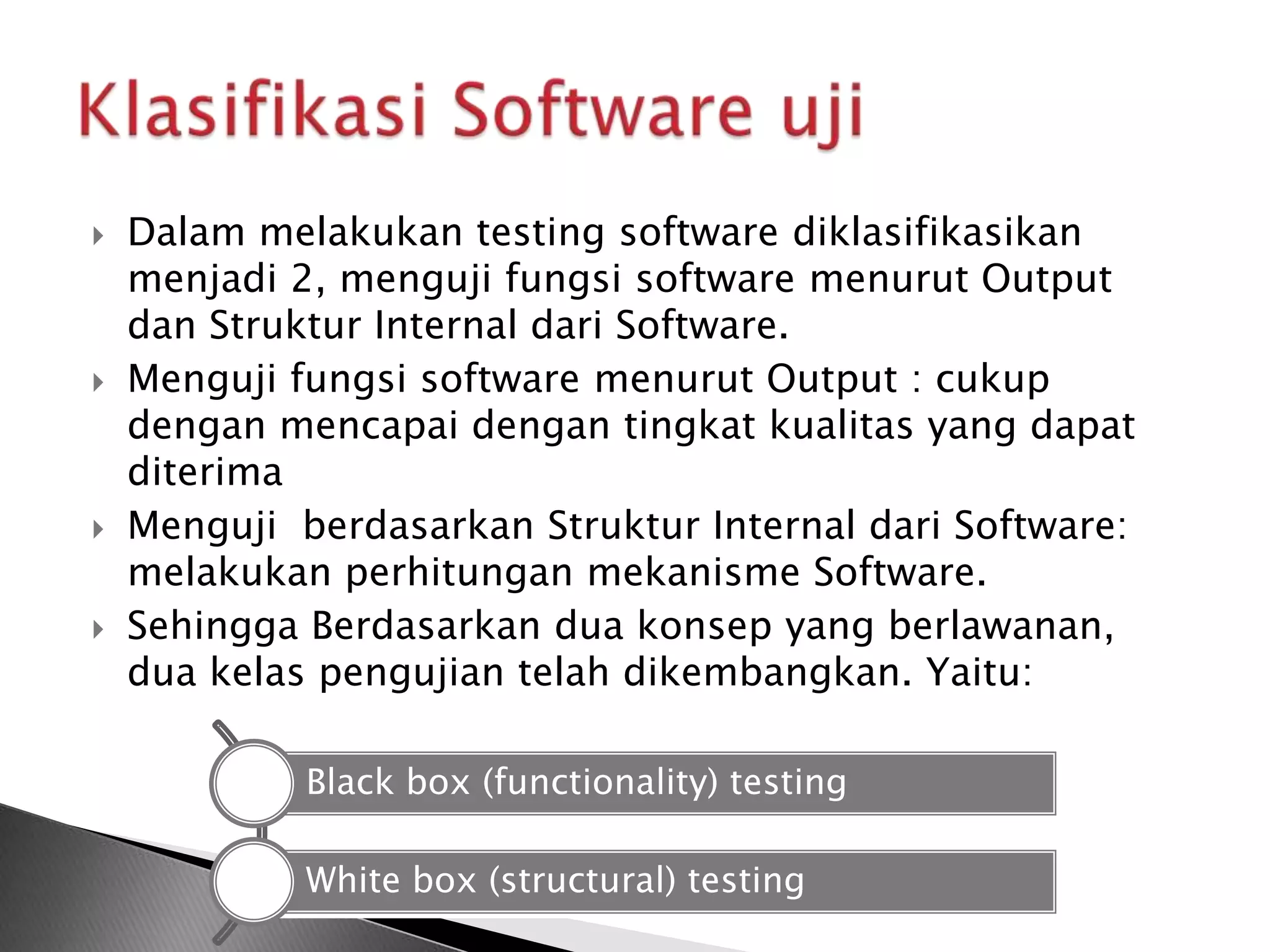    Dalam melakukan testing software diklasifikasikan
    menjadi 2, menguji fungsi software menurut Output
    dan Struktur Internal dari Software.
   Menguji fungsi software menurut Output : cukup
    dengan mencapai dengan tingkat kualitas yang dapat
    diterima
   Menguji berdasarkan Struktur Internal dari Software:
    melakukan perhitungan mekanisme Software.
   Sehingga Berdasarkan dua konsep yang berlawanan,
    dua kelas pengujian telah dikembangkan. Yaitu:

             Black box (functionality) testing

             White box (structural) testing
 