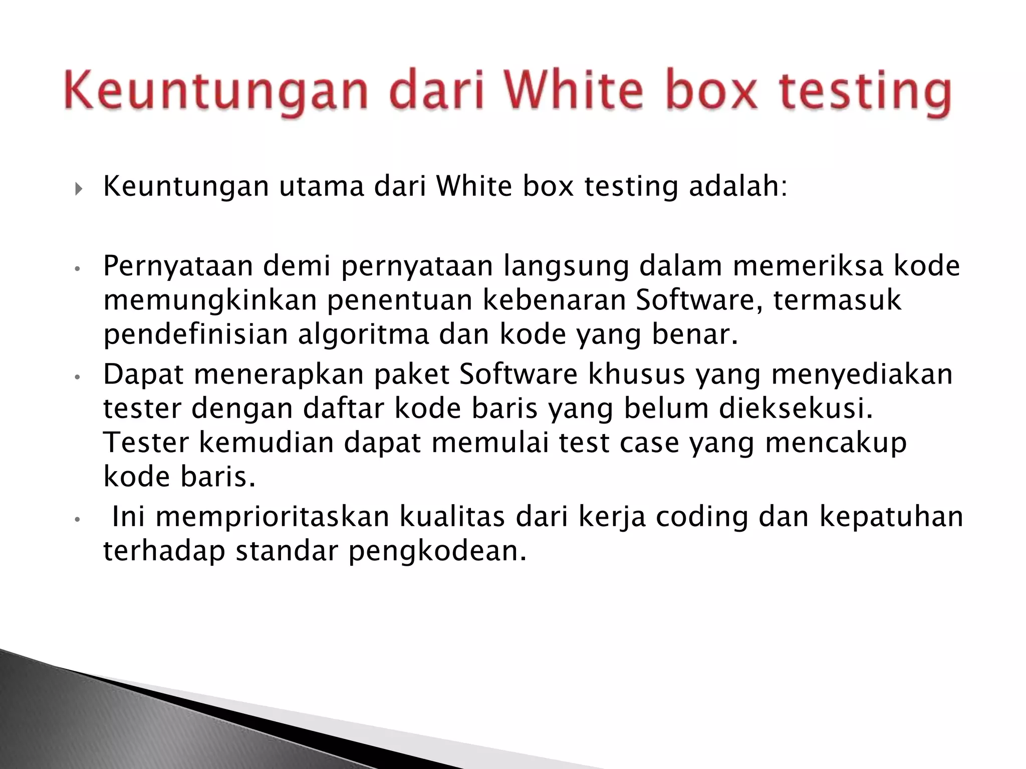    Keuntungan utama dari White box testing adalah:

•   Pernyataan demi pernyataan langsung dalam memeriksa kode
    memungkinkan penentuan kebenaran Software, termasuk
    pendefinisian algoritma dan kode yang benar.
•   Dapat menerapkan paket Software khusus yang menyediakan
    tester dengan daftar kode baris yang belum dieksekusi.
    Tester kemudian dapat memulai test case yang mencakup
    kode baris.
•    Ini memprioritaskan kualitas dari kerja coding dan kepatuhan
    terhadap standar pengkodean.
 