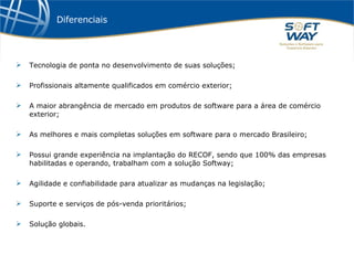 Diferenciais Tecnologia de ponta no desenvolvimento de suas soluções; Profissionais altamente qualificados em comércio exterior; A maior abrangência de mercado em produtos de software para a área de comércio exterior; As melhores e mais completas soluções em software para o mercado Brasileiro; Possui grande experiência na implantação do RECOF, sendo que 100% das empresas habilitadas e operando, trabalham com a solução Softway; Agilidade e confiabilidade para atualizar as mudanças na legislação; Suporte e serviços de pós-venda prioritários; Solução globais. 