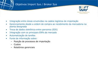 Objetivos Import Sys / Broker Sys Integração entre áreas envolvidas na cadeia logística de importação Gerenciamento desde a ordem de compra ao recebimento da mercadoria na planta designada Troca de dados eletrônica entre parceiros (EDI) Integração com os principais ERPs do mercado Automatização de tarefas  Fonte de informação sobre: Posição de processos de importação Custos  Relatórios gerenciais 