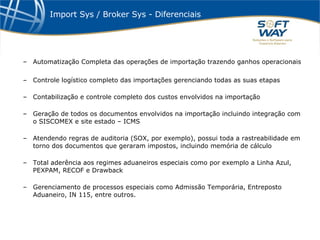 Import Sys / Broker Sys - Diferenciais Automatização Completa das operações de importação trazendo ganhos operacionais Controle logístico completo das importações gerenciando todas as suas etapas Contabilização e controle completo dos custos envolvidos na importação Geração de todos os documentos envolvidos na importação incluindo integração com o SISCOMEX e site estado – ICMS Atendendo regras de auditoria (SOX, por exemplo), possui toda a rastreabilidade em torno dos documentos que geraram impostos, incluindo memória de cálculo Total aderência aos regimes aduaneiros especiais como por exemplo a Linha Azul, PEXPAM, RECOF e Drawback Gerenciamento de processos especiais como Admissão Temporária, Entreposto Aduaneiro, IN 115, entre outros. 