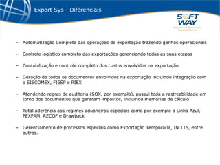 Export Sys - Diferenciais Automatização Completa das operações de exportação trazendo ganhos operacionais Controle logístico completo das exportações gerenciando todas as suas etapas Contabilização e controle completo dos custos envolvidos na exportação Geração de todos os documentos envolvidos na exportação incluindo integração com o SISCOMEX, FIESP e RIEX Atendendo regras de auditoria (SOX, por exemplo), possui toda a rastreabilidade em torno dos documentos que geraram impostos, incluindo memórias de cálculo Total aderência aos regimes aduaneiros especiais como por exemplo a Linha Azul, PEXPAM, RECOF e Drawback Gerenciamento de processos especiais como Exportação Temporária, IN 115, entre outros. 