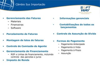 Câmbio Sys Importacão Gerenciamento das Faturas Materiais Financeiras Software Parcelamento de Faturas Montagem de lotes de faturas Controle de Comissão de Agente Informações gerenciais Contabilizações de todos os   lançamentos Controle de Assunção de Dívida Formas de Pagamento Pagamento Antecipado Pagamento à Vista Pagamento à Prazo Assunção  Gerenciamento de Financiamento  ROF e Linhas de financiamento, incluindo  controle  das parcelas e juros Imposto de Renda 