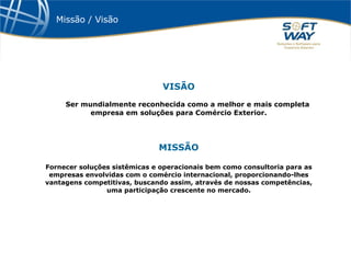 Missão / Visão VISÃO Ser mundialmente reconhecida como a melhor e mais completa empresa em soluções para Comércio Exterior. MISSÃO Fornecer soluções sistêmicas e operacionais bem como consultoria para as empresas envolvidas com o comércio internacional, proporcionando-lhes vantagens competitivas, buscando assim, através de nossas competências, uma participação crescente no mercado. 