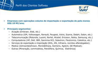 Perfil dos Clientes Softway Empresas com operações volume de importação e exportação de pelo menos US$ 10 MI/ano; Principais segmentos: Aviação (Embraer, Eleb, etc.) Automotiva (GM, Volkswagen, Renault, Peugeot, Volvo, Scania, Delphi, Eaton, etc.) Telecomunicação (Motorola, Lucent, Nortel, Alcatel, Ericsson, Nokia, Samsung, etc.) Computadores (HP, Dell, IBM, Sanmina-SCI, Solectron, Flextronics, Celestica, etc.) Serviços de exportação e importação (DHL, KN, Infraero, recintos alfandegados); Medica (Johnson&Johnson, Merck&Sharp, Siemens, Agilent, GE-Medical); Outras (Mineração, commodities, Petrólifera, Química,  Eletrônica) 