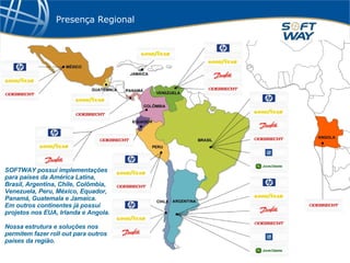 Presença Regional SOFTWAY possui implementações para países da América Latina, Brasil, Argentina, Chile, Colômbia, Venezuela, Peru, México, Equador, Panamá, Guatemala e Jamaica.  Em outros continentes já possui projetos nos EUA, Irlanda e Angola. Nossa estrutura e soluções nos permitem fazer roll out para outros países da região. 