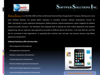 www.softwebsolutions.com SoftwebSolutions Inc. SoftwebSolutions is an ISO 9001:2008 certified and Microsoft Gold Certified, Chicago based IT Company. Working since many years Softweb Solutions has gained global reputation in providing exclusive software development services for SMEs, specializing in custom application development, Mobile Solutions, website development, system integration & software testing and quality assurance.  Our developers have adequate skills to develop top notch mobile applications with excellent programming. We can make your web applications accessible on different devices like iPhone  3, 3G, 3GS, OS4, 4G, and iPad.  We are committed to help organizations  in expanding their customer base and open new business avenues using Mobile applications development.  Softweb Solutions offer Services like : ,[object Object]
