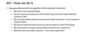 AD – How we do it
• Because what we do is so specific to the customer’s business:
    •   We have no pre-conceived ideas
    •   We do not present products or other kind of arguments that might skew the
        customer’s idea
    •   We can show implementation scenarios that might be framed in the customer’s
        business needs
    •   We listen to what the client has to say and see what the client has to show
    •   We ask questions and give opinions that are based in our experience
    •   With the client we create a solution ... and a way to get there!
 