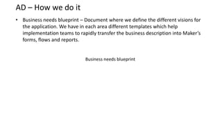 AD – How we do it
• Business needs blueprint – Document where we define the different visions for
  the application. We have in each area different templates which help
  implementation teams to rapidly transfer the business description into Maker’s
  forms, flows and reports.


                              Business needs blueprint
 