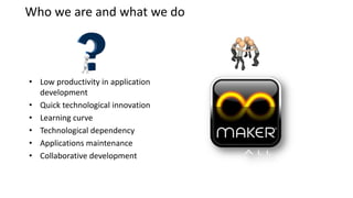 Who we are and what we do




• Low productivity in application
  development
• Quick technological innovation
• Learning curve
• Technological dependency
• Applications maintenance
• Collaborative development
 