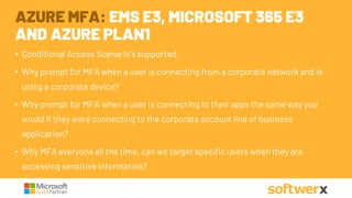 • Conditional Access Scenario’s supported.
• Why prompt for MFA when a user is connecting from a corporate network and is
using a corporate device?
• Why prompt for MFA when a user is connecting to their apps the same way you
would if they were connecting to the corporate account line of business
application?
• Why MFA everyone all the time, can we target specific users when they are
accessing sensitive information?
AZURE MFA: EMS E3, MICROSOFT 365 E3
AND AZURE PLAN1
 