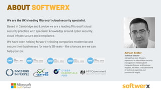 Adriaan Bekker
Technical Director
Adriaan has over 20 years
experience in information security
management. Holding both
Computer Science and Business
degrees, he offers a valuable blend
of technical expertise and
commercial insight.
ABOUT SOFTWERX
We are the UK’s leading Microsoft cloud security specialist.
Based in Cambridge and London we are a leading Microsoft cloud
security practice with specialist knowledge around cyber security,
cloud infrastructure and compliance.
We have been helping forward-thinking companies modernise and
secure their businesses for nearly 20 years – the chances are we can
help you too.
 
