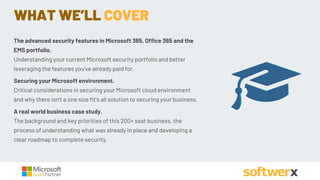 WHAT WE’LL COVER
The advanced security features in Microsoft 365, Office 365 and the
EMS portfolio.
Understanding your current Microsoft security portfolio and better
leveraging the features you've already paid for.
Securing your Microsoft environment.
Critical considerations in securing your Microsoft cloud environment
and why there isn't a one size fit's all solution to securing your business.
A real world business case study.
The background and key priorities of this 200+ seat business, the
process of understanding what was already in place and developing a
clear roadmap to complete security.
 