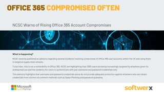 NCSC Warns of Rising Office 365 Account Compromises
What is happening?
NCSC recently published an advisory regarding several incidents involving compromise of Office 365 user accounts within the UK and using them
in targeted supply chain attacks.
To be clear, this is not a vulnerability in Office 365. NCSC are highlighting that O365 users are being increasingly targeted by attackers given its
widespread use and the tendency for users to authenticate with just username and password credentials only.
This advisory highlights that username and password credentials alone do not provide adequate protection against attackers who can obtain
credentials from victims via common methods such as Spear Phishing and password guessing.
OFFICE 365 COMPROMISED OFTEN
 