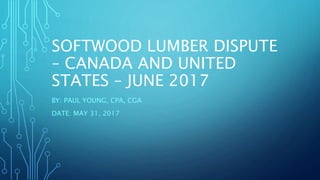 SOFTWOOD LUMBER DISPUTE
– CANADA AND UNITED
STATES – JUNE 2017
BY: PAUL YOUNG, CPA, CGA
DATE: MAY 31, 2017
 