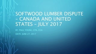SOFTWOOD LUMBER DISPUTE
– CANADA AND UNITED
STATES – JULY 2017
BY: PAUL YOUNG, CPA, CGA
DATE: JUNE 27, 2017
 