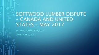 SOFTWOOD LUMBER DISPUTE
– CANADA AND UNITED
STATES – MAY 2017
BY: PAUL YOUNG, CPA, CGA
DATE: MAY 9, 2017
 