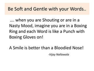 Be Soft and Gentle with your Words..

…. when you are Shouting or are in a
Nasty Mood, imagine you are in a Boxing
Ring and each Word is like a Punch with
Boxing Gloves on!

A Smile is better than a Bloodied Nose!
                    -Vijay Nallawala
 