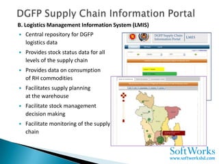 B. Logistics Management Information System (LMIS)
   Central repository for DGFP
    logistics data
   Provides stock status data for all
    levels of the supply chain
   Provides data on consumption
    of RH commodities
   Facilitates supply planning
    at the warehouse
   Facilitate stock management
    decision making
   Facilitate monitoring of the supply
    chain
 