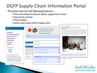 The portal also has the following features –
    • Discussion Board to discuss about supply chain issues
    • Documents archive
    • Photo Gallery
    • Latest news about DGFP supply chain
 