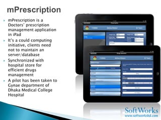    mPrescription is a
    Doctors’ prescription
    management application
    in iPad
   It’s a could computing
    initiative, clients need
    not to maintain an
    server/database
   Synchronized with
    hospital store for
    efficient drugs
    management
   A pilot has been taken to
    Gynae department of
    Dhaka Medical College
    Hospital
 