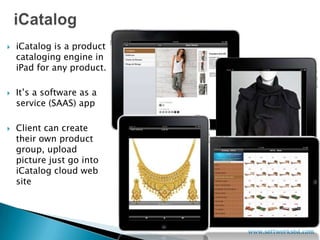    iCatalog is a product
    cataloging engine in
    iPad for any product.

   It’s a software as a
    service (SAAS) app

   Client can create
    their own product
    group, upload
    picture just go into
    iCatalog cloud web
    site
 