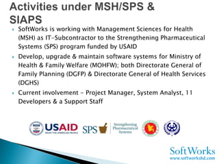    SoftWorks is working with Management Sciences for Health
    (MSH) as IT-Subcontractor to the Strengthening Pharmaceutical
    Systems (SPS) program funded by USAID
   Develop, upgrade & maintain software systems for Ministry of
    Health & Family Welfare (MOHFW); both Directorate General of
    Family Planning (DGFP) & Directorate General of Health Services
    (DGHS)
   Current involvement - Project Manager, System Analyst, 11
    Developers & a Support Staff
 