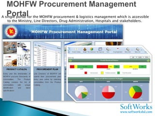 A single portal for the MOHFW procurement & logistics management which is accessible
    to the Ministry, Line Directors, Drug Administration, Hospitals and stakeholders.
 