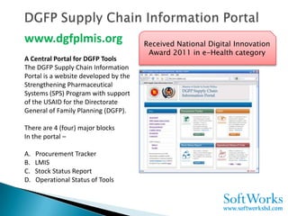 www.dgfplmis.org                       Received National Digital Innovation
                                        Award 2011 in e-Health category
A Central Portal for DGFP Tools
The DGFP Supply Chain Information
Portal is a website developed by the
Strengthening Pharmaceutical
Systems (SPS) Program with support
of the USAID for the Directorate
General of Family Planning (DGFP).

There are 4 (four) major blocks
In the portal –

A.   Procurement Tracker
B.   LMIS
C.   Stock Status Report
D.   Operational Status of Tools
 