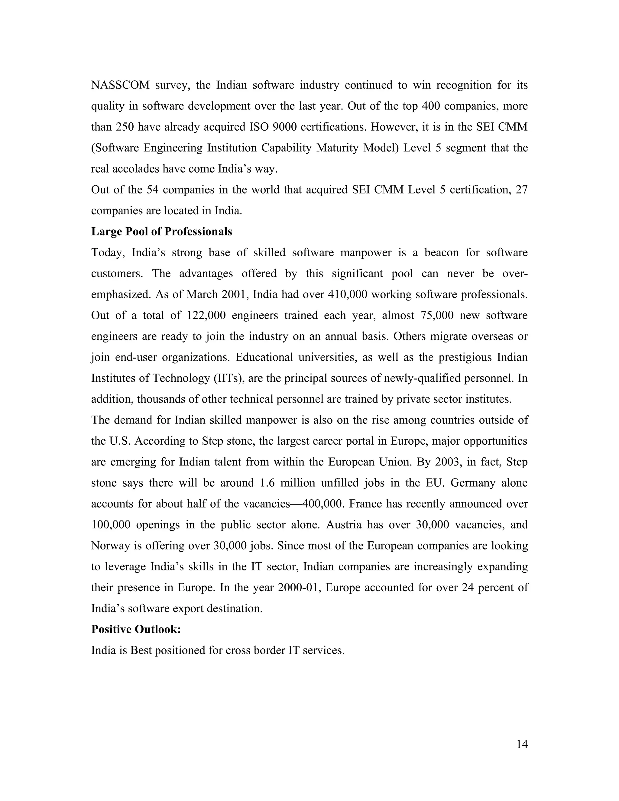 NASSCOM survey, the Indian software industry continued to win recognition for its
quality in software development over the last year. Out of the top 400 companies, more
than 250 have already acquired ISO 9000 certifications. However, it is in the SEI CMM
(Software Engineering Institution Capability Maturity Model) Level 5 segment that the
real accolades have come India’s way.
Out of the 54 companies in the world that acquired SEI CMM Level 5 certification, 27
companies are located in India.
Large Pool of Professionals
Today, India’s strong base of skilled software manpower is a beacon for software
customers. The advantages offered by this significant pool can never be over-
emphasized. As of March 2001, India had over 410,000 working software professionals.
Out of a total of 122,000 engineers trained each year, almost 75,000 new software
engineers are ready to join the industry on an annual basis. Others migrate overseas or
join end-user organizations. Educational universities, as well as the prestigious Indian
Institutes of Technology (IITs), are the principal sources of newly-qualified personnel. In
addition, thousands of other technical personnel are trained by private sector institutes.
The demand for Indian skilled manpower is also on the rise among countries outside of
the U.S. According to Step stone, the largest career portal in Europe, major opportunities
are emerging for Indian talent from within the European Union. By 2003, in fact, Step
stone says there will be around 1.6 million unfilled jobs in the EU. Germany alone
accounts for about half of the vacancies—400,000. France has recently announced over
100,000 openings in the public sector alone. Austria has over 30,000 vacancies, and
Norway is offering over 30,000 jobs. Since most of the European companies are looking
to leverage India’s skills in the IT sector, Indian companies are increasingly expanding
their presence in Europe. In the year 2000-01, Europe accounted for over 24 percent of
India’s software export destination.
Positive Outlook:
India is Best positioned for cross border IT services.




                                                                                             14
 